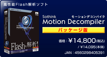 高性能Flash解析ソフト『Motion Decompiler(パッケージ版)』価格:¥14,800(税込) / ¥14,095(本体) / JAN:4560298405391 高性能Flash解析ソフト『Motion Decompiler(パッケージ版)』価格:¥14,800(税込) / ¥14,095(本体) / JAN:4560298405391