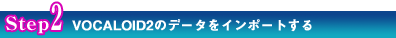 Step2 VOCALOID2のデータをインポートする Step2 VOCALOID2のデータをインポートする