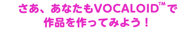 さあ、あなたもVOCALOIDで作品を作ってみよう！