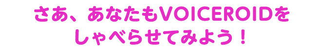 さあ、あなたもVOICEROIDをしゃべらせてみよう！